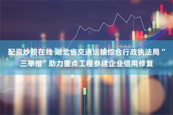 配资炒股在线 湖北省交通运输综合行政执法局“三举措”助力重点工程参建企业信用修复