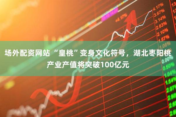 场外配资网站 “皇桃”变身文化符号，湖北枣阳桃产业产值将突破100亿元