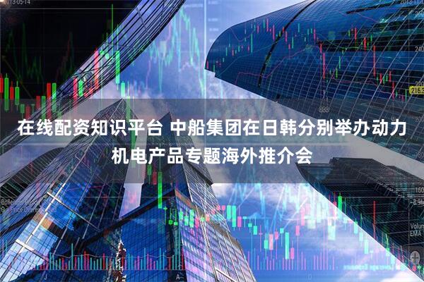 在线配资知识平台 中船集团在日韩分别举办动力机电产品专题海外推介会