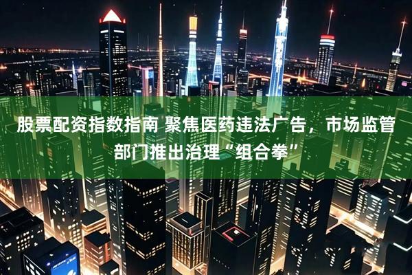 股票配资指数指南 聚焦医药违法广告，市场监管部门推出治理“组合拳”