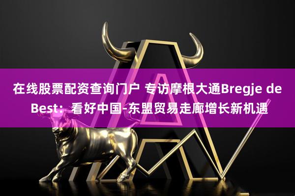 在线股票配资查询门户 专访摩根大通Bregje de Best：看好中国-东盟贸易走廊增长新机遇