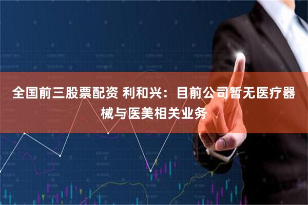全国前三股票配资 利和兴：目前公司暂无医疗器械与医美相关业务