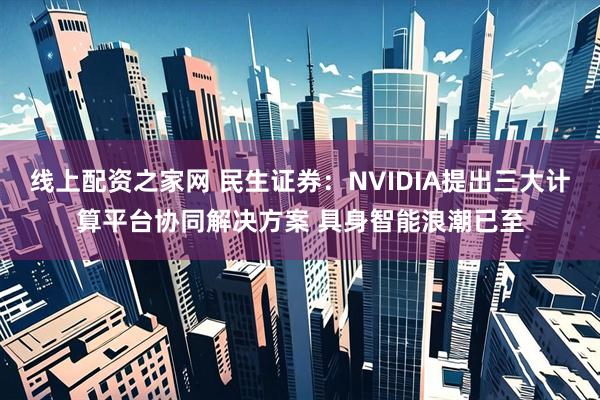线上配资之家网 民生证券：NVIDIA提出三大计算平台协同解决方案 具身智能浪潮已至