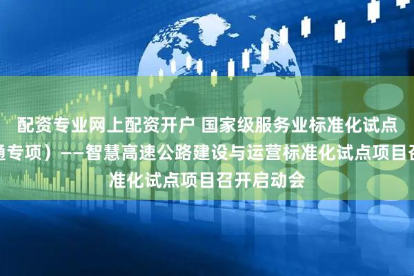 配资专业网上配资开户 国家级服务业标准化试点（智慧交通专项）——智慧高速公路建设与运营标准化试点项目召开启动会