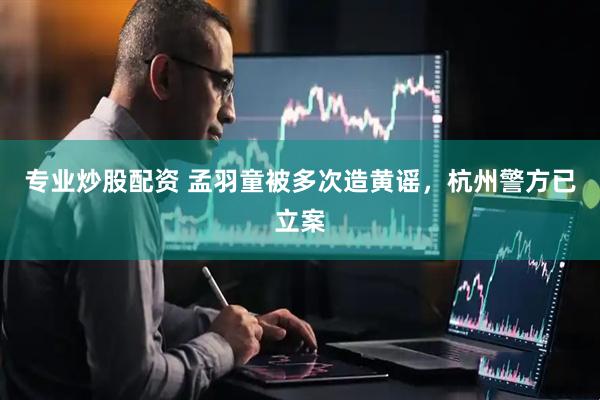 专业炒股配资 孟羽童被多次造黄谣，杭州警方已立案