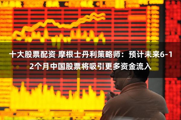 十大股票配资 摩根士丹利策略师：预计未来6-12个月中国股票将吸引更多资金流入