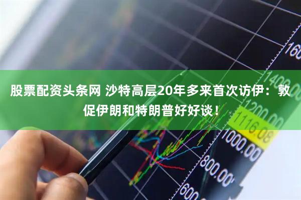 股票配资头条网 沙特高层20年多来首次访伊：敦促伊朗和特朗普好好谈！