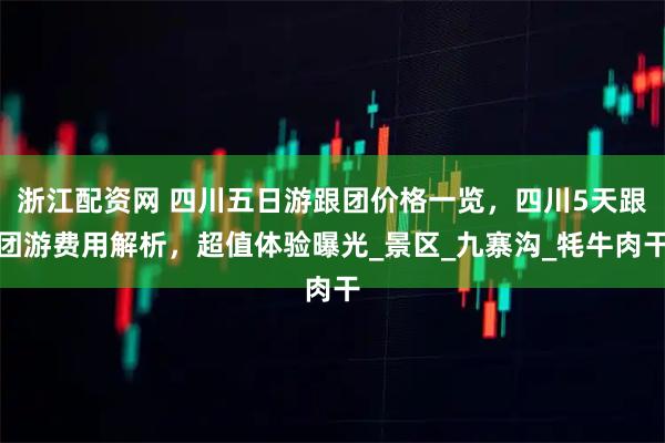 浙江配资网 四川五日游跟团价格一览，四川5天跟团游费用解析，超值体验曝光_景区_九寨沟_牦牛肉干