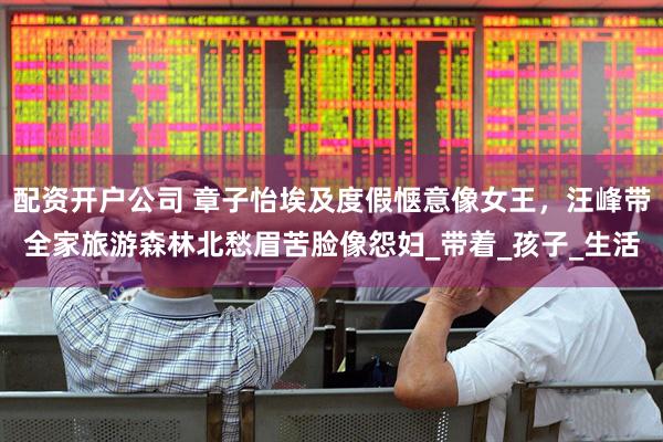 配资开户公司 章子怡埃及度假惬意像女王，汪峰带全家旅游森林北愁眉苦脸像怨妇_带着_孩子_生活