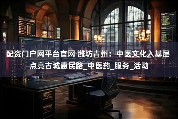 配资门户网平台官网 潍坊青州：中医文化入基层 点亮古城惠民路_中医药_服务_活动