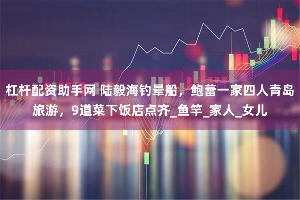杠杆配资助手网 陆毅海钓晕船，鲍蕾一家四人青岛旅游，9道菜下饭店点齐_鱼竿_家人_女儿