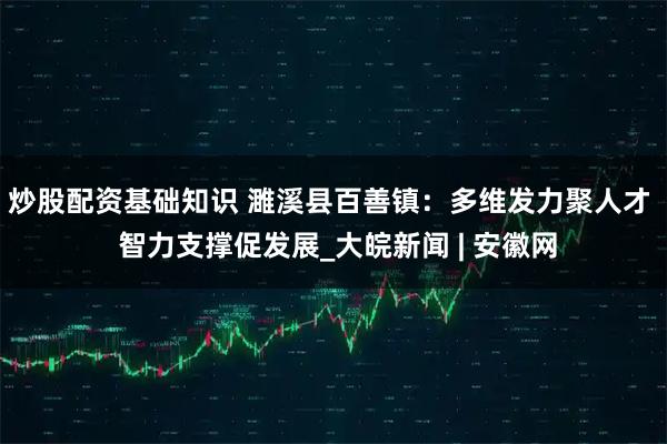 炒股配资基础知识 濉溪县百善镇：多维发力聚人才  智力支撑促发展_大皖新闻 | 安徽网
