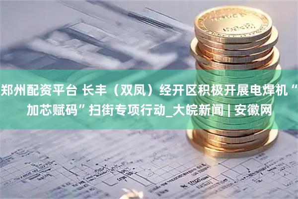 郑州配资平台 长丰（双凤）经开区积极开展电焊机“加芯赋码”扫街专项行动_大皖新闻 | 安徽网