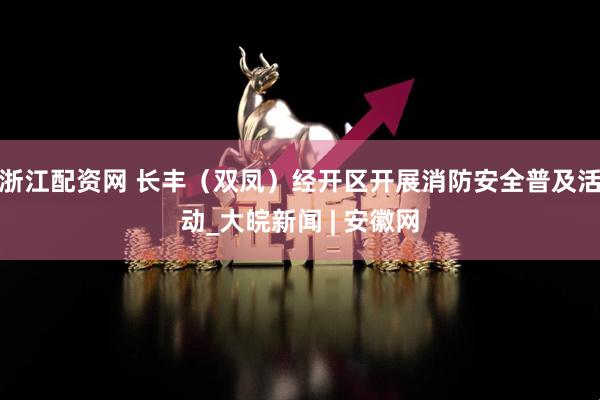 浙江配资网 长丰（双凤）经开区开展消防安全普及活动_大皖新闻 | 安徽网