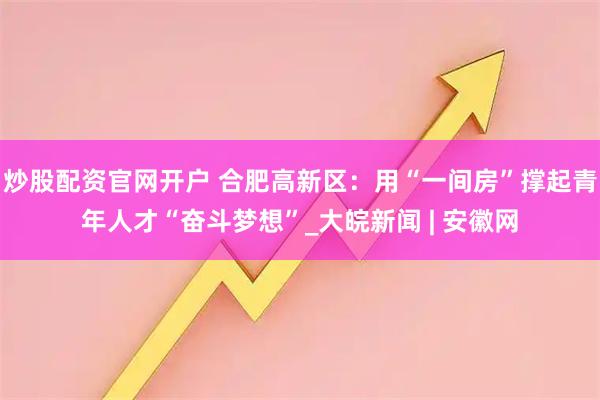 炒股配资官网开户 合肥高新区：用“一间房”撑起青年人才“奋斗梦想”_大皖新闻 | 安徽网