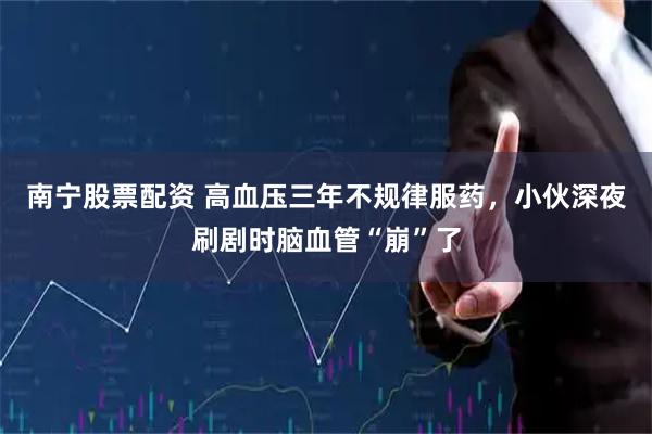 南宁股票配资 高血压三年不规律服药，小伙深夜刷剧时脑血管“崩”了