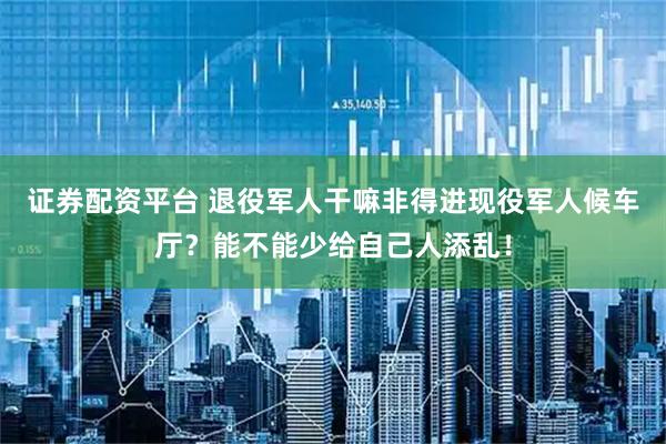 证券配资平台 退役军人干嘛非得进现役军人候车厅？能不能少给自己人添乱！