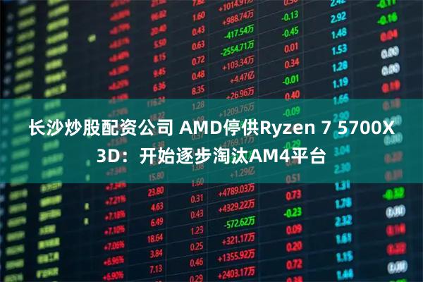 长沙炒股配资公司 AMD停供Ryzen 7 5700X3D：开始逐步淘汰AM4平台